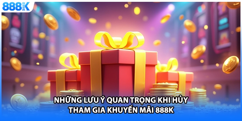 Những lưu ý quan trọng khi hủy tham gia khuyến mãi 888K